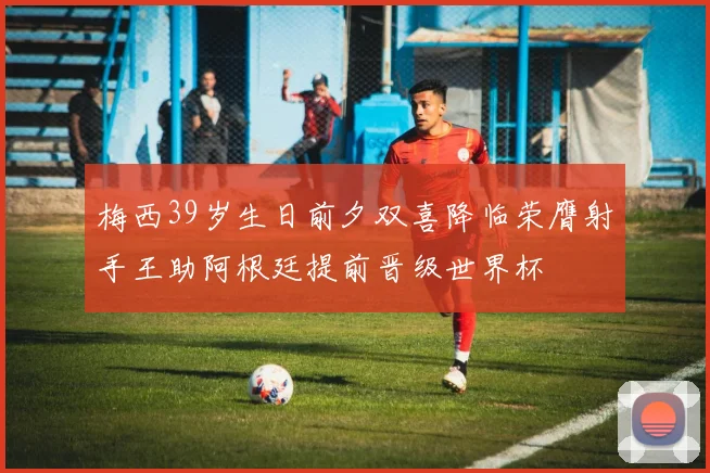 梅西39岁生日前夕双喜降临荣膺射手王助阿根廷提前晋级世界杯