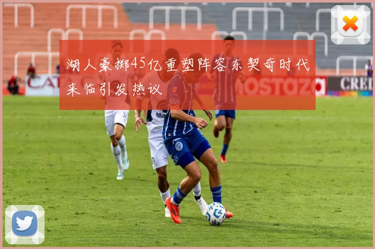 湖人豪掷45亿重塑阵容东契奇时代来临引发热议