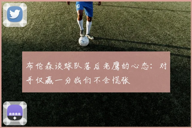 布伦森谈球队落后老鹰的心态：对手仅赢一分我们不会慌张