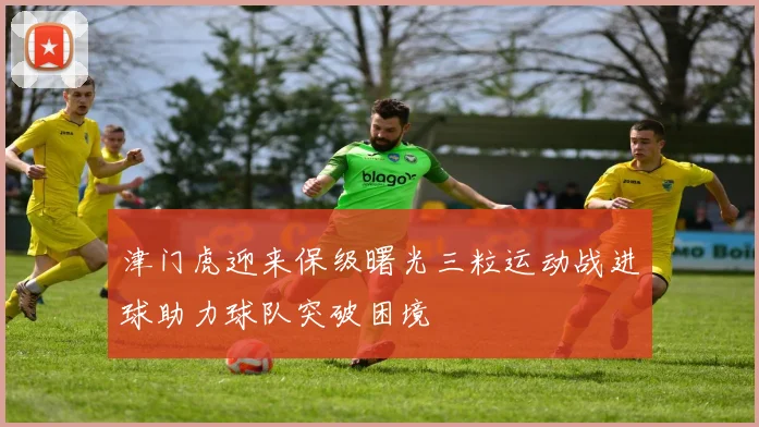 津门虎迎来保级曙光三粒运动战进球助力球队突破困境