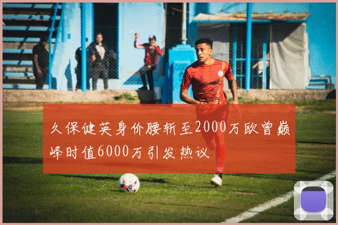 久保健英身价腰斩至2000万欧曾巅峰时值6000万引发热议