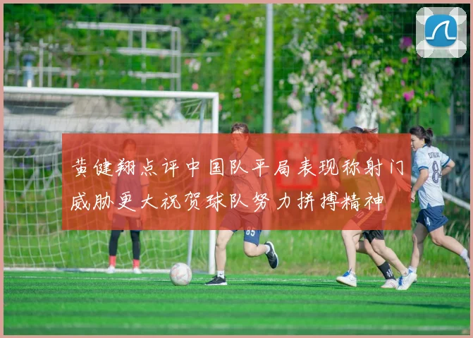 黄健翔点评中国队平局表现称射门威胁更大祝贺球队努力拼搏精神