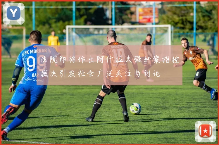 法院即将作出阿什拉夫强奸案指控裁决引发社会广泛关注与讨论