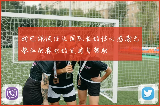 姆巴佩谈任法国队长的信心感谢巴黎和纳赛尔的支持与帮助