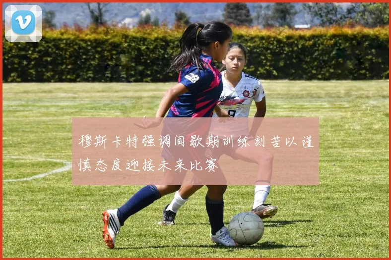 穆斯卡特强调间歇期训练刻苦以谨慎态度迎接未来比赛