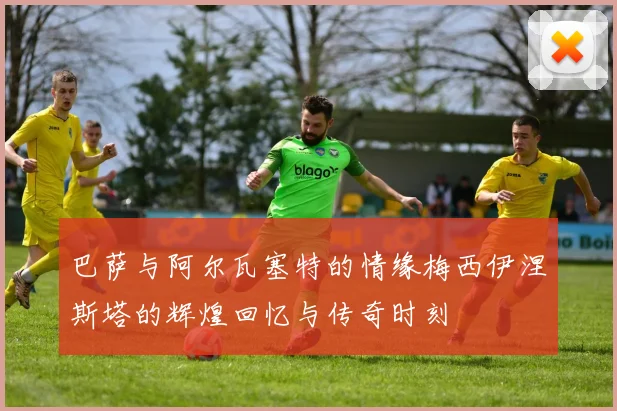 巴萨与阿尔瓦塞特的情缘梅西伊涅斯塔的辉煌回忆与传奇时刻
