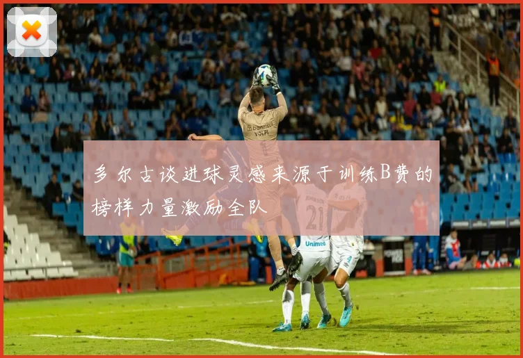 多尔古谈进球灵感来源于训练B费的榜样力量激励全队