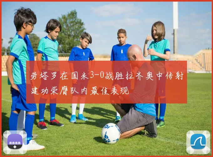 劳塔罗在国米3-0战胜拉齐奥中传射建功荣膺队内最佳表现