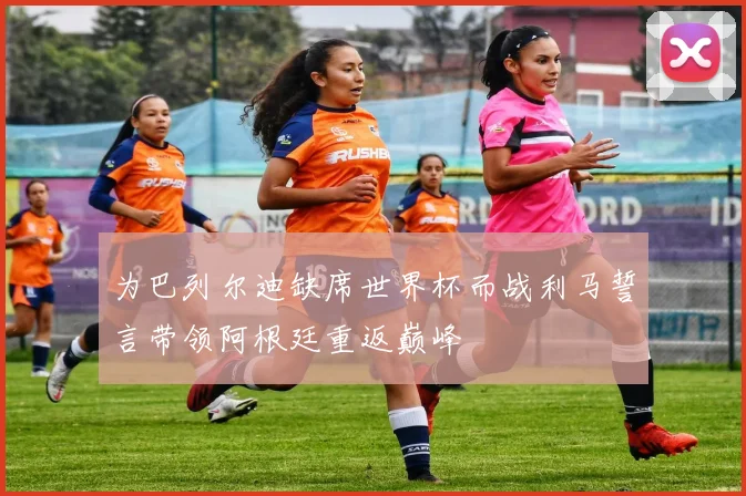 为巴列尔迪缺席世界杯而战利马誓言带领阿根廷重返巅峰