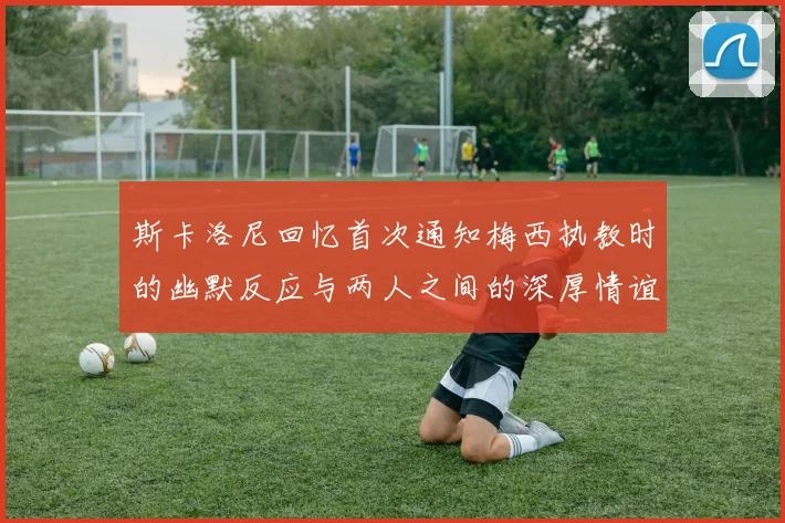 斯卡洛尼回忆首次通知梅西执教时的幽默反应与两人之间的深厚情谊