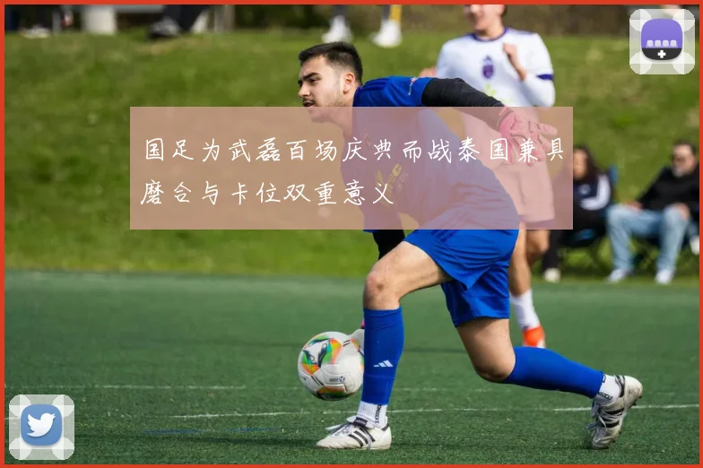 国足为武磊百场庆典而战泰国兼具磨合与卡位双重意义