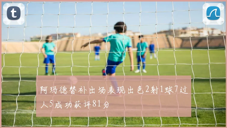 阿玛德替补出场表现出色2射1球7过人5成功获评81分
