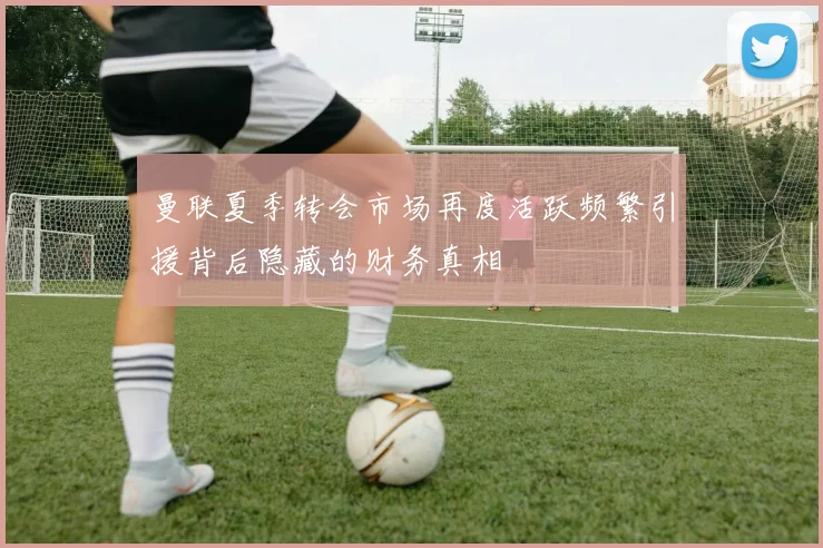 曼联夏季转会市场再度活跃频繁引援背后隐藏的财务真相