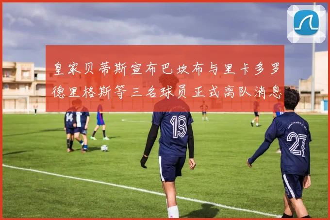 皇家贝蒂斯宣布巴坎布与里卡多罗德里格斯等三名球员正式离队消息