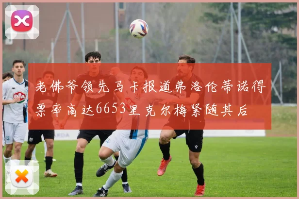 老佛爷领先马卡报道弗洛伦蒂诺得票率高达6653里克尔梅紧随其后