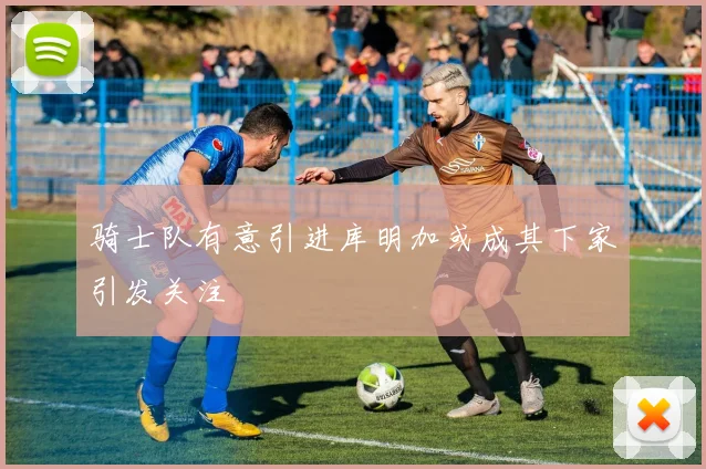骑士队有意引进库明加或成其下家引发关注