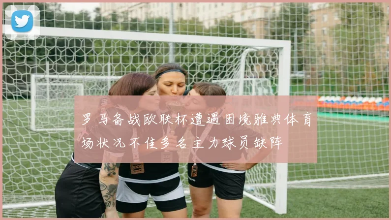 罗马备战欧联杯遭遇困境雅典体育场状况不佳多名主力球员缺阵