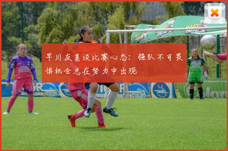 早川友基谈比赛心态：强队不可畏惧机会总在努力中出现