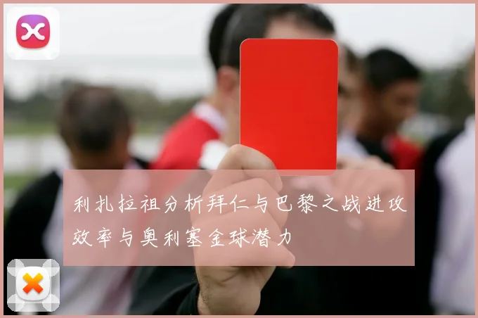 利扎拉祖分析拜仁与巴黎之战进攻效率与奥利塞金球潜力