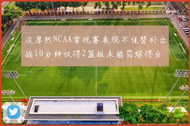 淡厚然NCAA常规赛表现不佳替补出战10分钟仅得2篮板未能罚球得分